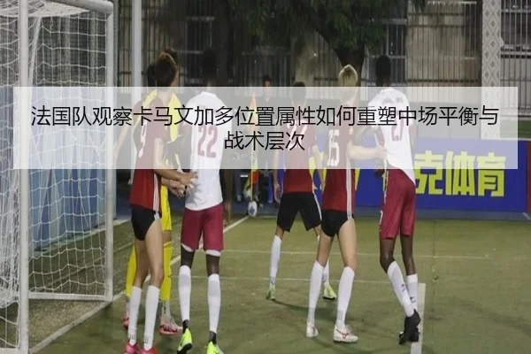 法国队观察卡马文加多位置属性如何重塑中场平衡与战术层次